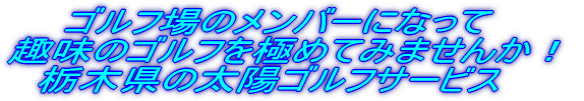 ゴルフ場のメンバーになって 趣味のゴルフを極めてみませんか! 栃木県の太陽ゴルフサービス