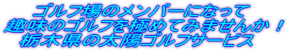　　ゴルフ場のメンバーになって 趣味のゴルフを極めてみませんか！ 　栃木県の太陽ゴルフサービス